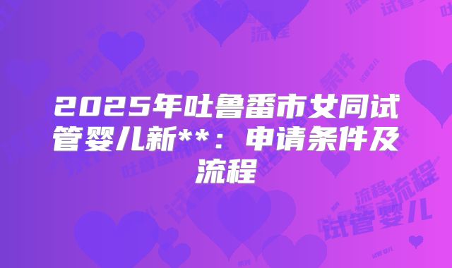 2025年吐鲁番市女同试管婴儿新**：申请条件及流程