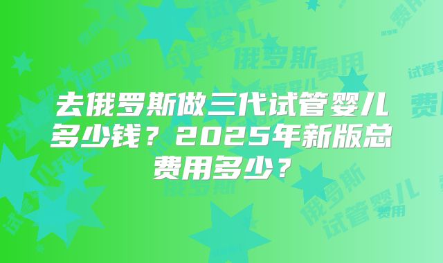 去俄罗斯做三代试管婴儿多少钱?2025年新版总费用多少?