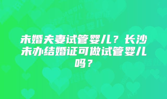 未婚夫妻试管婴儿?长沙未办结婚证可做试管婴儿吗?