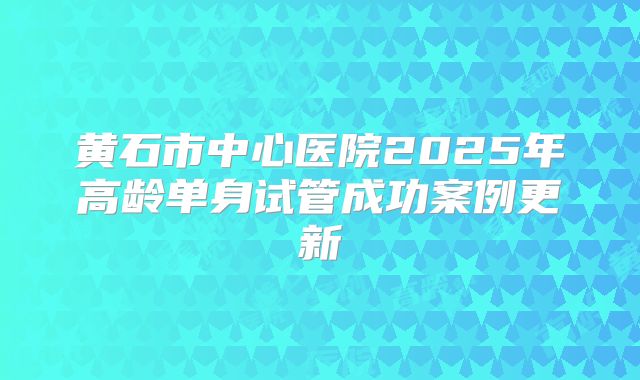 黄石市中心医院2025年高龄单身试管成功案例更新