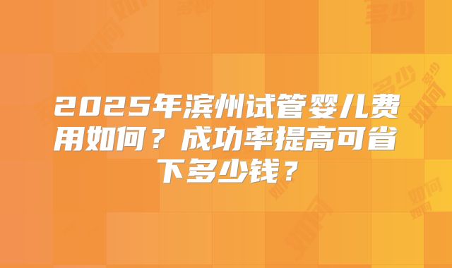 2025年滨州试管婴儿费用如何？成功率提高可省下多少钱？