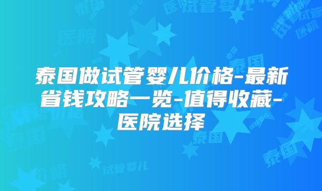 泰国做试管婴儿价格-最新省钱攻略一览-值得收藏-医院选择