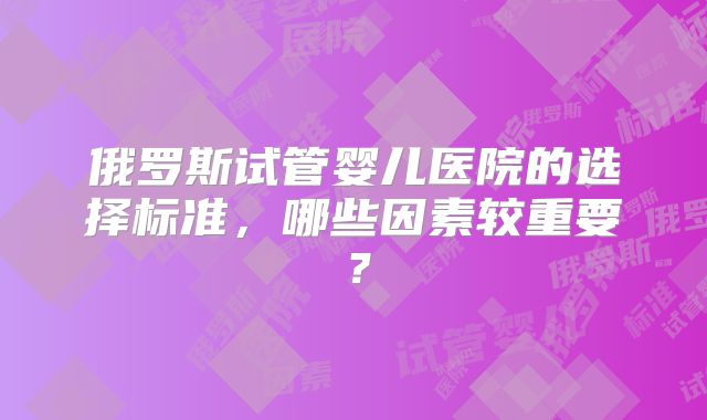 俄罗斯试管婴儿医院的选择标准，哪些因素较重要？