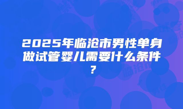 2025年临沧市男性单身做试管婴儿需要什么条件？