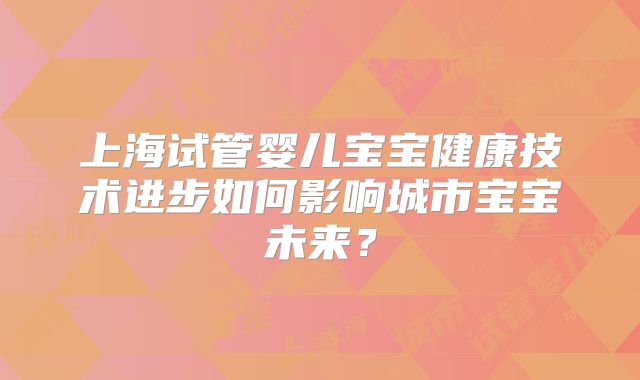 上海试管婴儿宝宝健康技术进步如何影响城市宝宝未来？