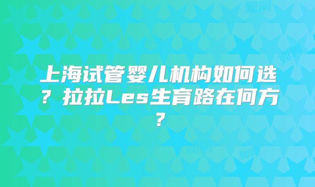 上海试管婴儿机构如何选?拉拉Les生育路在何方?