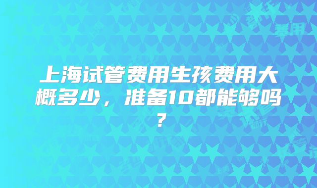 上海试管费用生孩费用大概多少，准备10都能够吗？