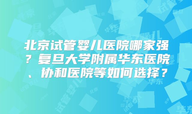 北京试管婴儿医院哪家强?复旦大学附属华东医院、协和医院等如何选择?