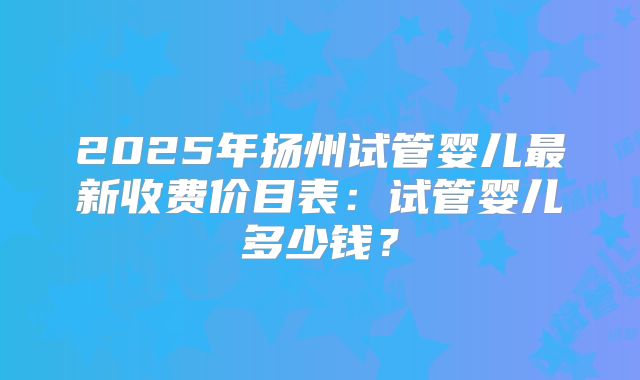 2025年扬州试管婴儿最新收费价目表：试管婴儿多少钱？