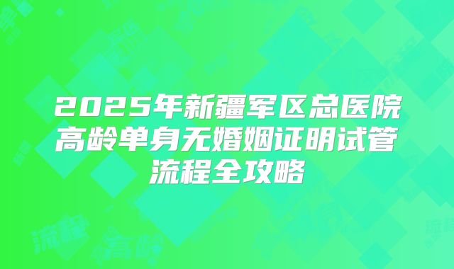 2025年新疆军区总医院高龄单身无婚姻证明试管流程全攻略