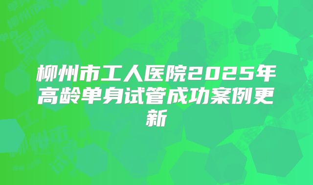 柳州市工人医院2025年高龄单身试管成功案例更新
