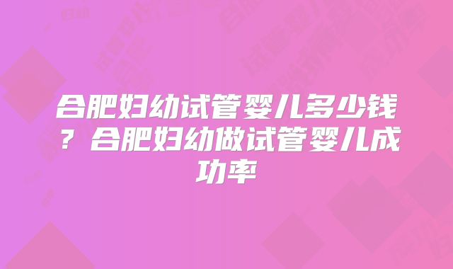 合肥妇幼试管婴儿多少钱?合肥妇幼做试管婴儿成功率