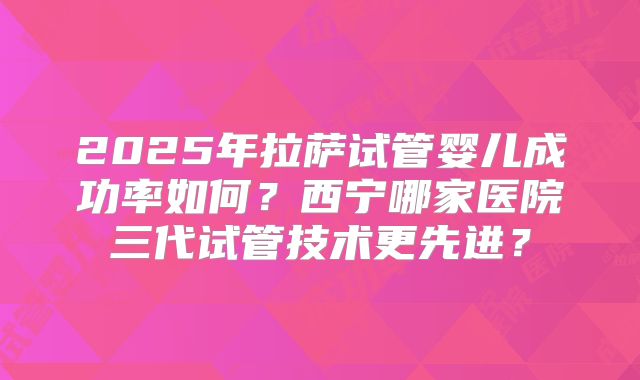 2025年拉萨试管婴儿成功率如何？西宁哪家医院三代试管技术更先进？