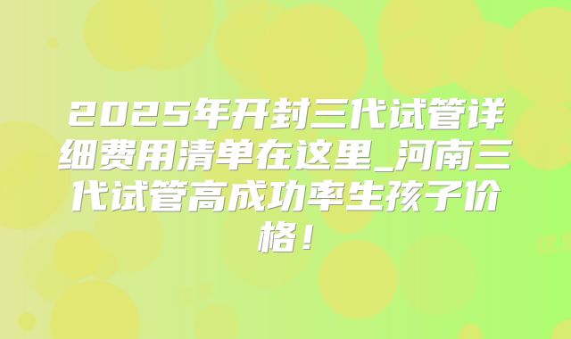 2025年开封三代试管详细费用清单在这里_河南三代试管高成功率生孩子价格!