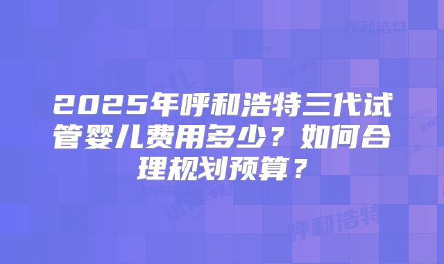 2025年呼和浩特三代试管婴儿费用多少？如何合理规划预算？