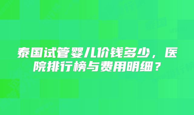 泰国试管婴儿价钱多少，医院排行榜与费用明细？