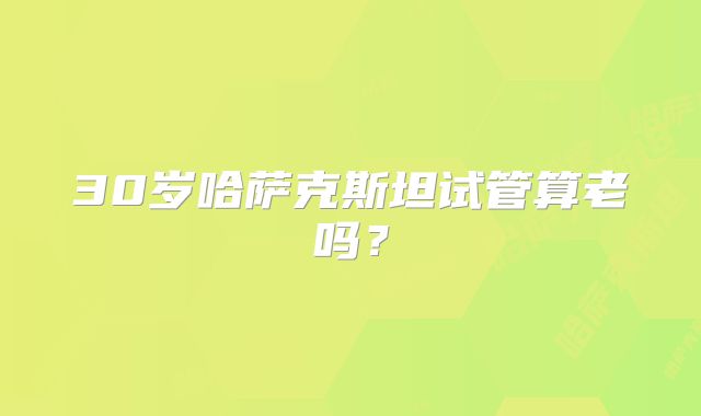 30岁哈萨克斯坦试管算老吗?