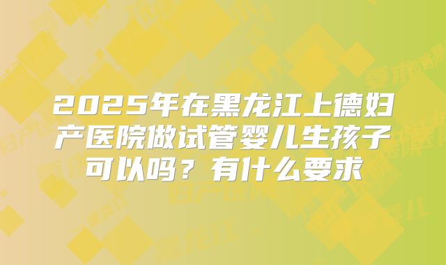 2025年在黑龙江上德妇产医院做试管婴儿生孩子可以吗?有什么要求