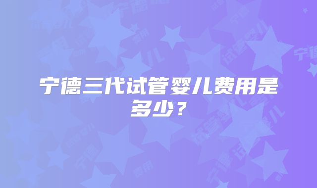 宁德三代试管婴儿费用是多少？
