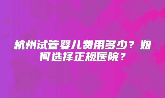 杭州试管婴儿费用多少？如何选择正规医院？