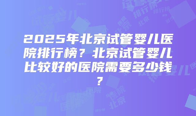 2025年北京试管婴儿医院排行榜?北京试管婴儿比较好的医院需要多少钱?