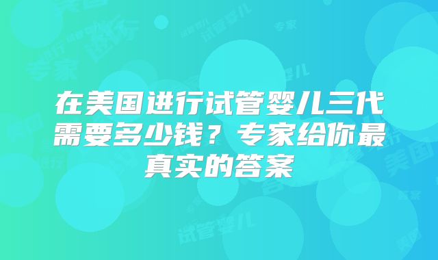 在美国进行试管婴儿三代需要多少钱？专家给你最真实的答案
