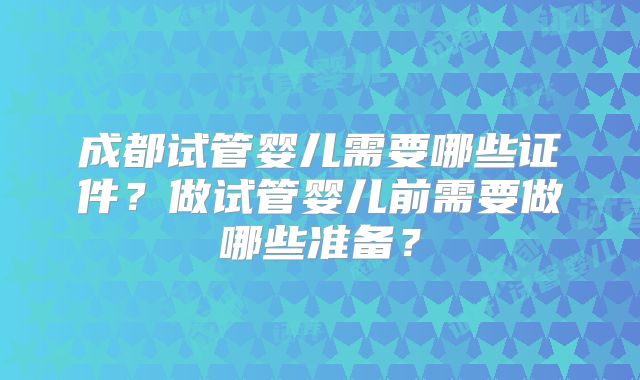 成都试管婴儿需要哪些证件?做试管婴儿前需要做哪些准备?