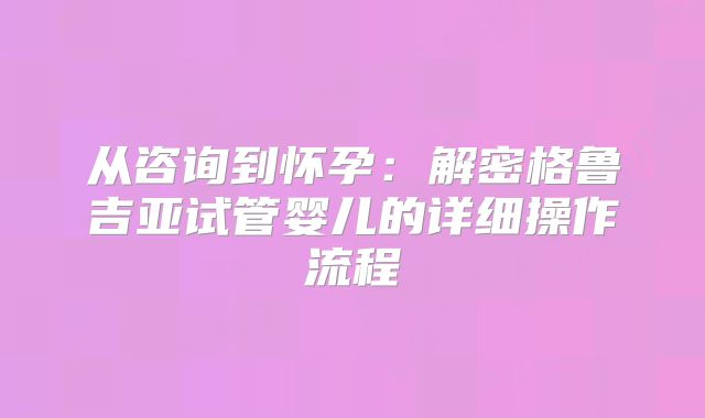 从咨询到怀孕:解密格鲁吉亚试管婴儿的详细操作流程