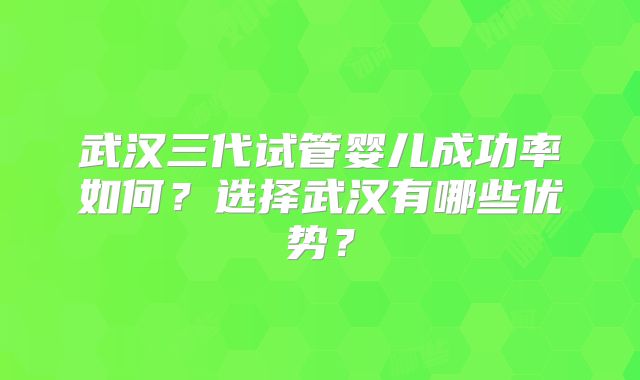 武汉三代试管婴儿成功率如何?选择武汉有哪些优势?