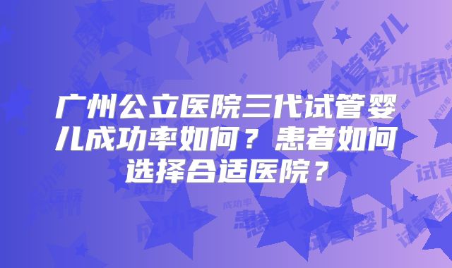 广州公立医院三代试管婴儿成功率如何?患者如何选择合适医院?