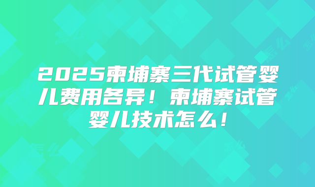 2025柬埔寨三代试管婴儿费用各异!柬埔寨试管婴儿技术怎么!