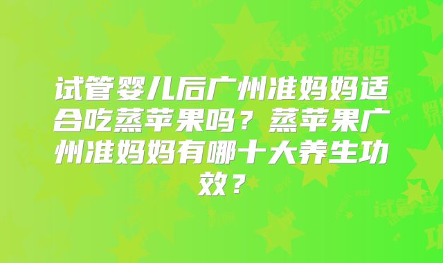 试管婴儿后广州准妈妈适合吃蒸苹果吗？蒸苹果广州准妈妈有哪十大养生功效？