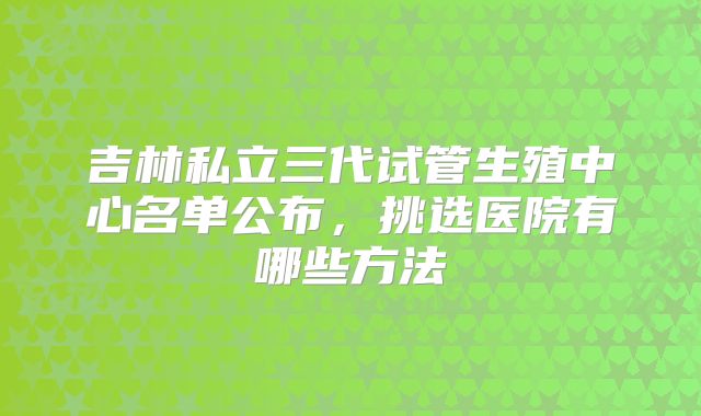 吉林私立三代试管生殖中心名单公布,挑选医院有哪些方法