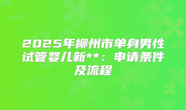 2025年柳州市单身男性试管婴儿新**:申请条件及流程