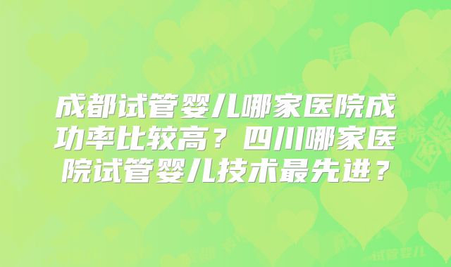 成都试管婴儿哪家医院成功率比较高?四川哪家医院试管婴儿技术最先进?
