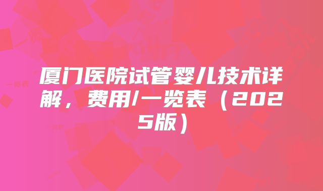 厦门医院试管婴儿技术详解，费用/一览表（2025版）