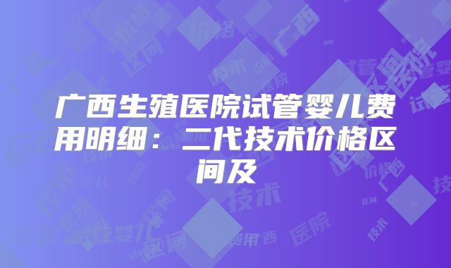 广西生殖医院试管婴儿费用明细:二代技术价格区间及
