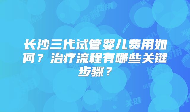 长沙三代试管婴儿费用如何？治疗流程有哪些关键步骤？