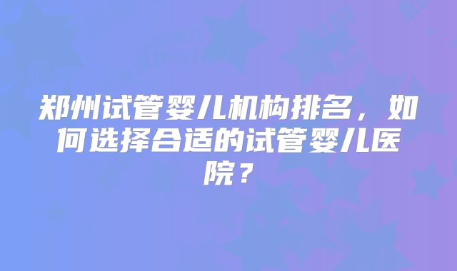 郑州试管婴儿机构排名,如何选择合适的试管婴儿医院?