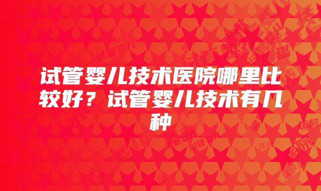 试管婴儿技术医院哪里比较好？试管婴儿技术有几种