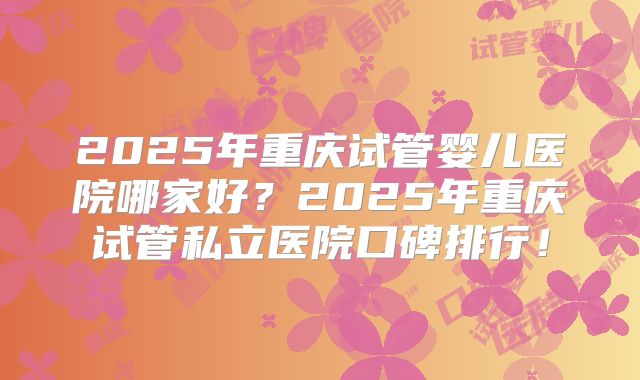 2025年重庆试管婴儿医院哪家好?2025年重庆试管私立医院口碑排行!