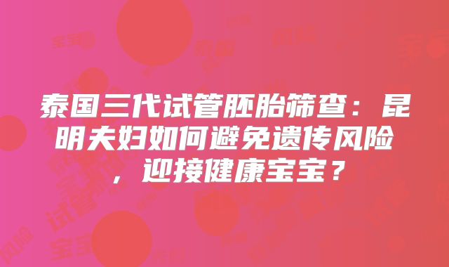 泰国三代试管胚胎筛查:昆明夫妇如何避免遗传风险,迎接健康宝宝?