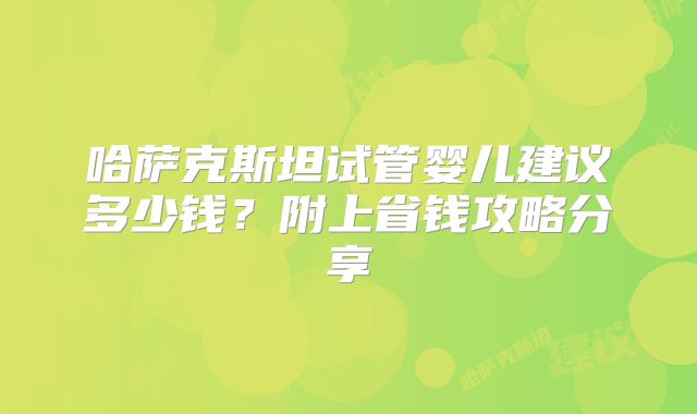 哈萨克斯坦试管婴儿建议多少钱?附上省钱攻略分享