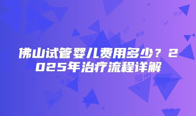 佛山试管婴儿费用多少?2025年治疗流程详解
