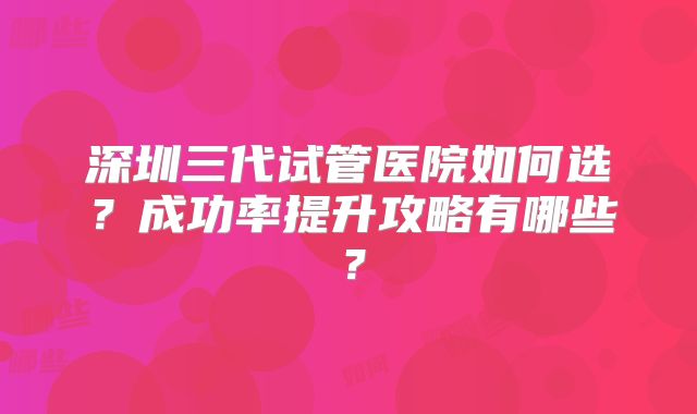 深圳三代试管医院如何选？成功率提升攻略有哪些？