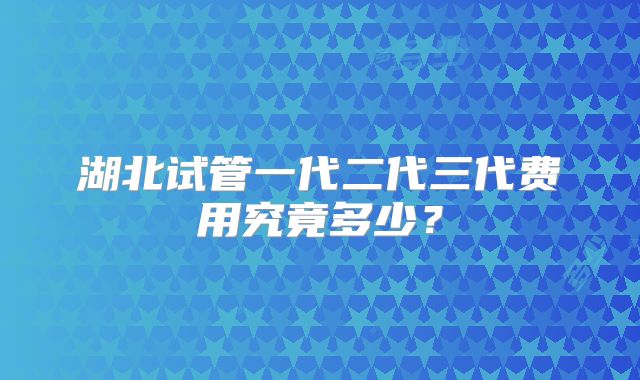 湖北试管一代二代三代费用究竟多少？