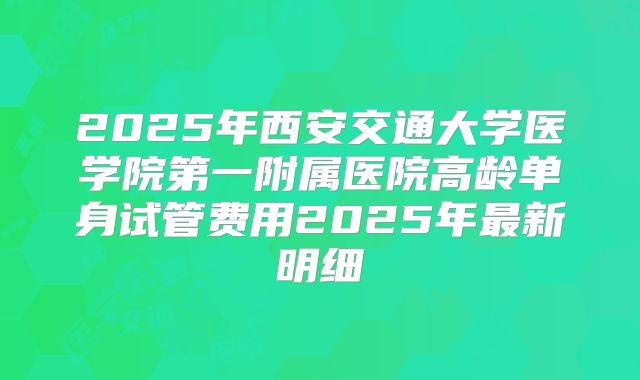 2025年西安交通大学医学院第一附属医院高龄单身试管费用2025年最新明细