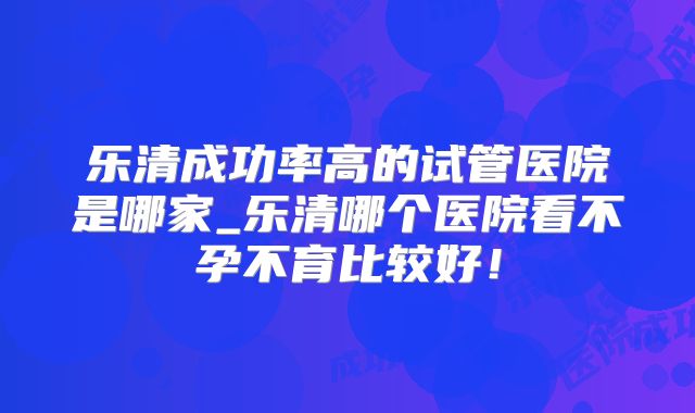 乐清成功率高的试管医院是哪家_乐清哪个医院看不孕不育比较好!