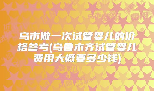 乌市做一次试管婴儿的价格参考(乌鲁木齐试管婴儿费用大概要多少钱)
