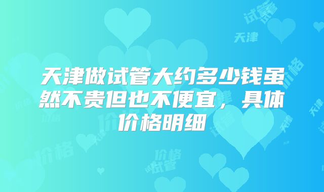 天津做试管大约多少钱虽然不贵但也不便宜,具体价格明细